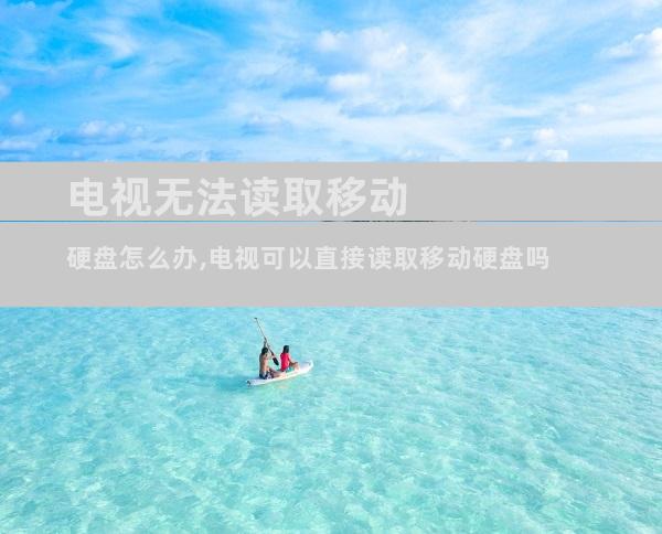 电视无法读取移动硬盘怎么办,电视可以直接读取移动硬盘吗