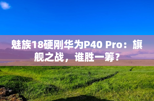 魅族18硬刚华为P40 Pro：旗舰之战，谁胜一筹？